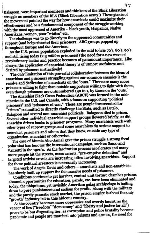 17 | Balagoon, were important members and thinkers of the Black Liberation struggle as members of the BLA (Black Liberation Army.) These giants of the movement pointed the way for how anarchists could maximize their effectiveness and be a fundamental component of the struggle working with the most oppressed of Amerika - black youth, Hispanics, Native: Amerikans, women, poor “whites” ete. “The challenge was to go directly to the oppressed communities and. support (and help educate) their prisomers. ABC groups popped up throughout Europe and the Americas. "As the U.S. prison population exploded in the mid to late 70’s, 80’s, 90s and still ising today (2.3 million prisoners!) the need for a new wave of ‘Tovolutionary tatics and practice becomes of paramount importance. Like always, the application of anarchist theory isof utmost usefulness and by prisoners instinctively! “The only limitation of this powerful collaboration between the ideas of " anarchism and prisoners struggling against our common enemies is the resolve and dedication of anarchists on the “outs.” There are many more . prisoners wiling to fight than outside supporters willing to fight with them, even! though prisoners are outnumbered 130 to 1, by those on the “outs.” ‘The Anarchist Black Cross Federation (ABCF) was formed in the mid- nineties in the U.S. and Canada, with a focus on supporting “political i ‘and “prisoners of war.” These are people incarcerated for “crimes” committed to directly challenge the State, such as Lutalo, ‘Balagoon and several non-anarchist politicals. Balagoon died in prison. Several other individual anarchist support groups flowered briefly, as did ‘anarchist driven books to prisoner programs. Many anarchists work with other types of support groups and some anarchists do serious support to anarchist prisoners and others that they know, outside any type of organization, or otherwise. e case of Mumia Abu-Jamal gave the prison struggle a strong focal poiat that has become the international campaiga, suchas Sacco and Vanzettiin the 1920’s. As the fascization process accelerates and many more people hit the streets, mass arrests, *pre-emptive detention” and "The work of Angela Davis and others — anarchists and non-anarchists has slowly buiit up support for the massive needs of prisoners. Conditions contimue to get harsher, control unit tosture chamber prisons ‘abound, opportunities for education, parole, etc. have been eliminated and today, the ubiquitous, yet invisible Amerikan gulag archipelago i boiling 4o to pure punishiment and sadism for profit. Along with the military ‘and the purely parasitic stock market, the prison empire is about the only “growth* industry leftin this hideous country. Mlhmnwkwmmwflmwum veneer of ies (freedom" “democracy” and “liberty and justice for all") rove to be but disgusting lies, as corruption and police brutalty become Pandemic and people are marched into prisons and armies, the need for